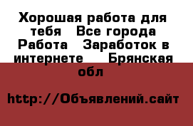 Хорошая работа для тебя - Все города Работа » Заработок в интернете   . Брянская обл.